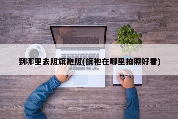 到哪里去照旗袍照(旗袍在哪里拍照好看)