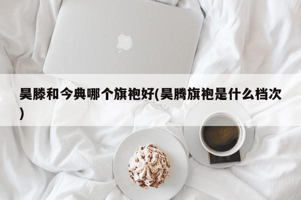 昊滕和今典哪个旗袍好(昊腾旗袍是什么档次)