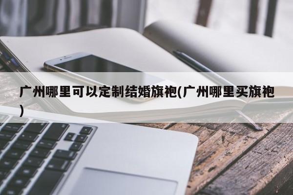 广州哪里可以定制结婚旗袍(广州哪里买旗袍)