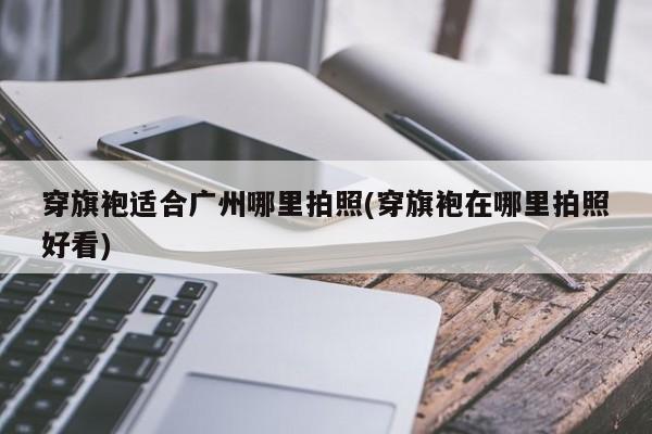 穿旗袍适合广州哪里拍照(穿旗袍在哪里拍照好看)