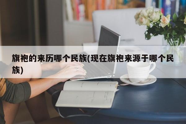 旗袍的来历哪个民族(现在旗袍来源于哪个民族)