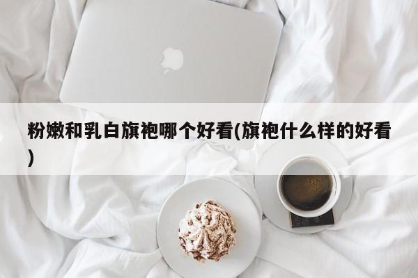 粉嫩和乳白旗袍哪个好看(旗袍什么样的好看)