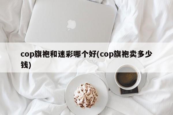 cop旗袍和迷彩哪个好(cop旗袍卖多少钱)