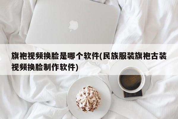 旗袍视频换脸是哪个软件(民族服装旗袍古装视频换脸制作软件)