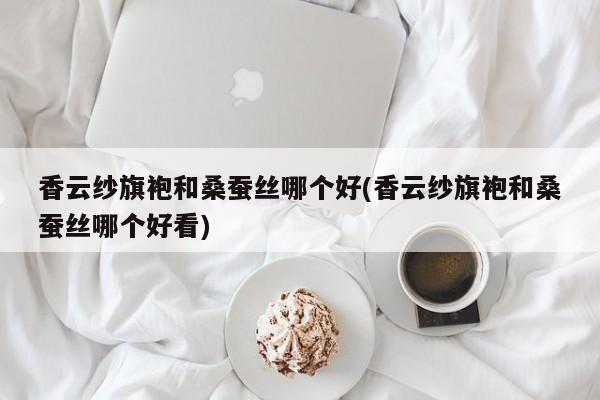 香云纱旗袍和桑蚕丝哪个好(香云纱旗袍和桑蚕丝哪个好看)