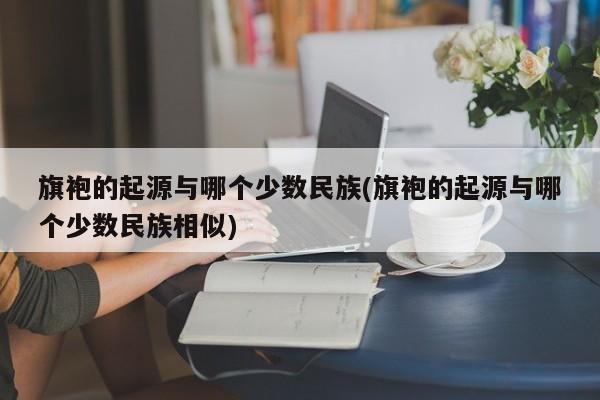 旗袍的起源与哪个少数民族(旗袍的起源与哪个少数民族相似)