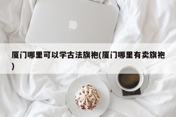 厦门哪里可以学古法旗袍(厦门哪里有卖旗袍)