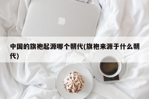 中国的旗袍起源哪个朝代(旗袍来源于什么朝代)