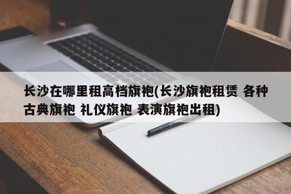 长沙在哪里租高档旗袍(长沙旗袍租赁 各种古典旗袍 礼仪旗袍 表演旗袍出租)