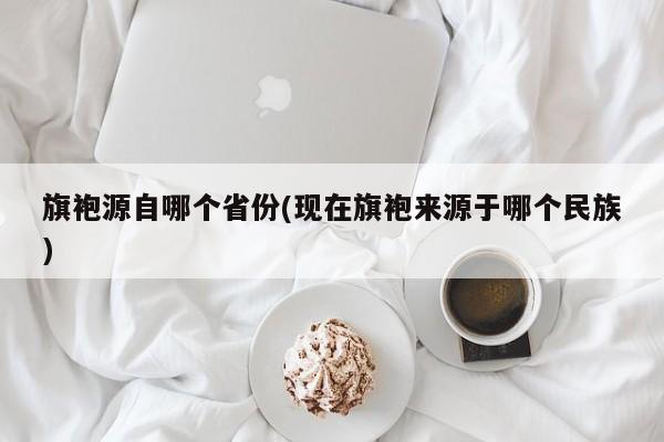 旗袍源自哪个省份(现在旗袍来源于哪个民族)