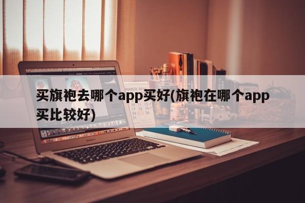 买旗袍去哪个app买好(旗袍在哪个app买比较好)