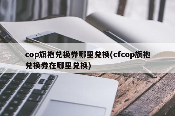 cop旗袍兑换券哪里兑换(cfcop旗袍兑换券在哪里兑换)