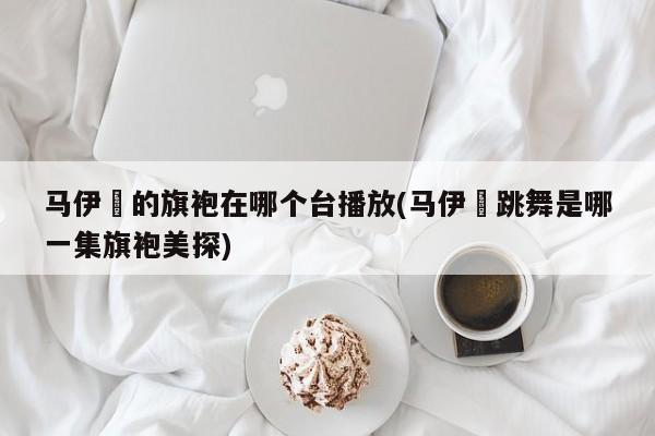 马伊琍的旗袍在哪个台播放(马伊琍跳舞是哪一集旗袍美探)