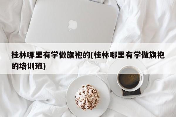 桂林哪里有学做旗袍的(桂林哪里有学做旗袍的培训班)