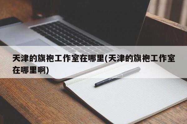 天津的旗袍工作室在哪里(天津的旗袍工作室在哪里啊)