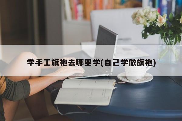 学手工旗袍去哪里学(自己学做旗袍)