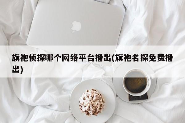 旗袍侦探哪个网络平台播出(旗袍名探免费播出)