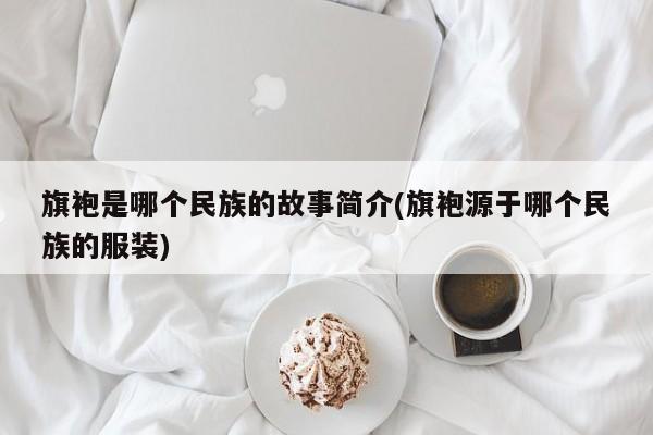 旗袍是哪个民族的故事简介(旗袍源于哪个民族的服装)