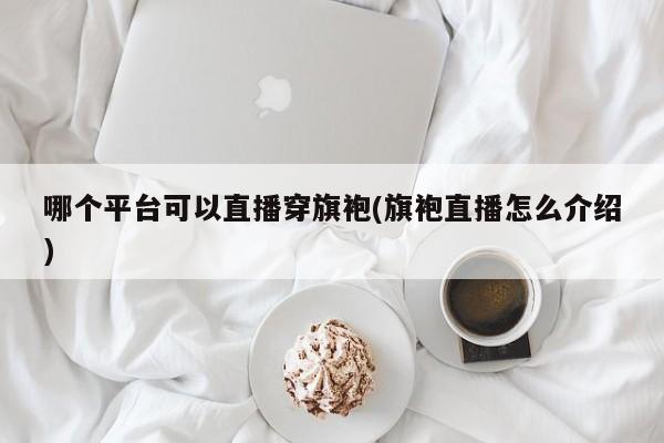 哪个平台可以直播穿旗袍(旗袍直播怎么介绍)