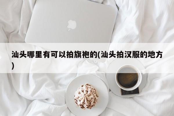 汕头哪里有可以拍旗袍的(汕头拍汉服的地方)