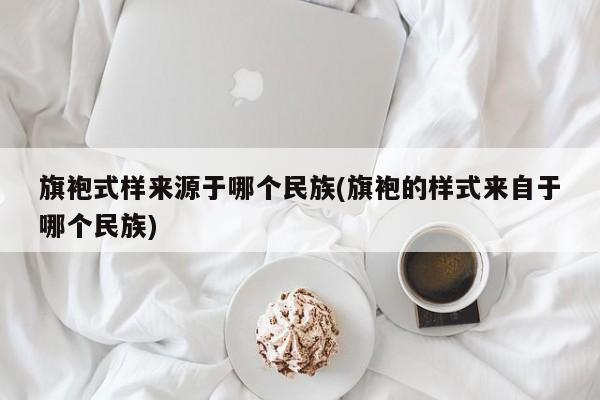 旗袍式样来源于哪个民族(旗袍的样式来自于哪个民族)