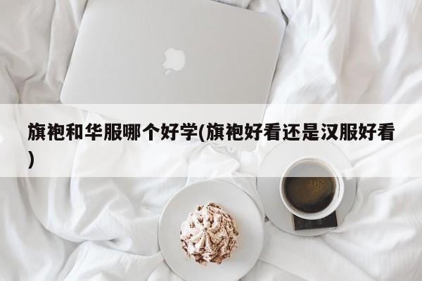 旗袍和华服哪个好学(旗袍好看还是汉服好看)