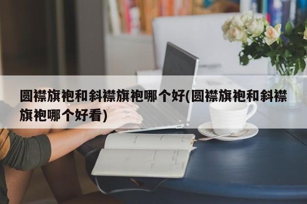 圆襟旗袍和斜襟旗袍哪个好(圆襟旗袍和斜襟旗袍哪个好看)