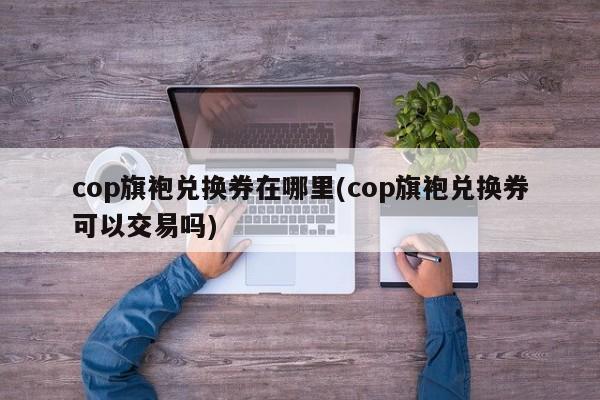 cop旗袍兑换券在哪里(cop旗袍兑换券可以交易吗)