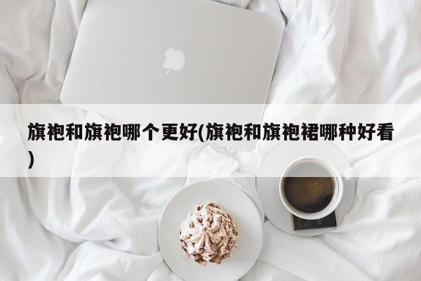 旗袍和旗袍哪个更好(旗袍和旗袍裙哪种好看)