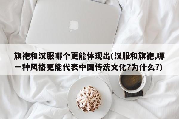 旗袍和汉服哪个更能体现出(汉服和旗袍,哪一种风格更能代表中国传统文化?为什么?)