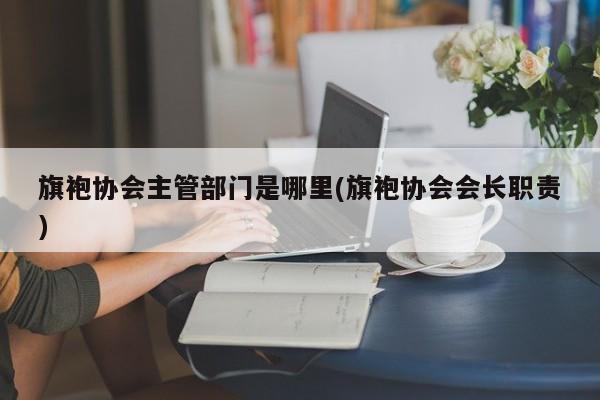 旗袍协会主管部门是哪里(旗袍协会会长职责)