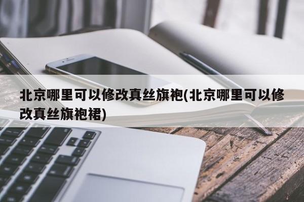 北京哪里可以修改真丝旗袍(北京哪里可以修改真丝旗袍裙)