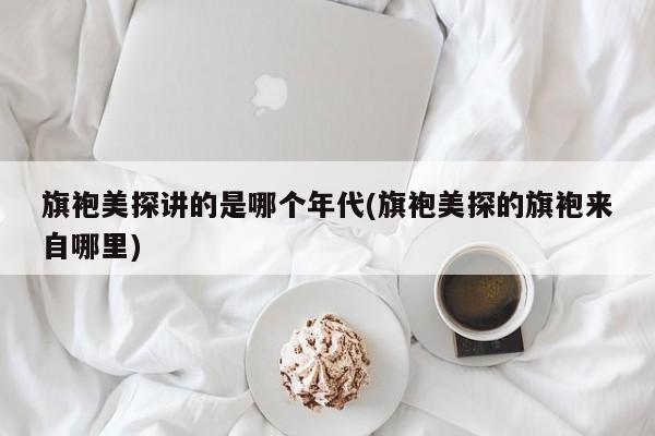 旗袍美探讲的是哪个年代(旗袍美探的旗袍来自哪里)