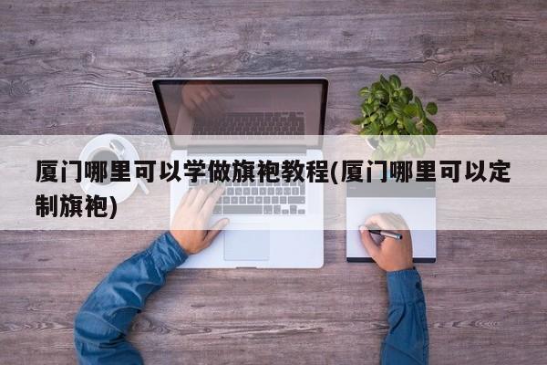 厦门哪里可以学做旗袍教程(厦门哪里可以定制旗袍)