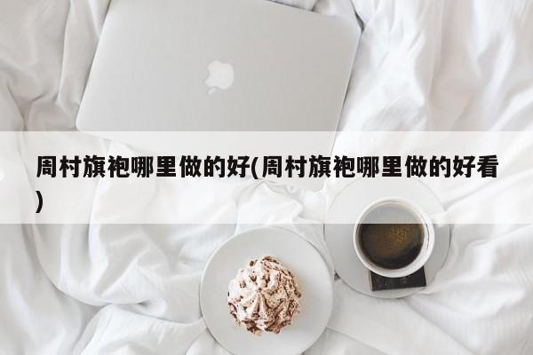 周村旗袍哪里做的好(周村旗袍哪里做的好看)