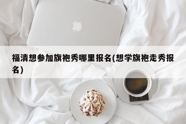 福清想参加旗袍秀哪里报名(想学旗袍走秀报名)