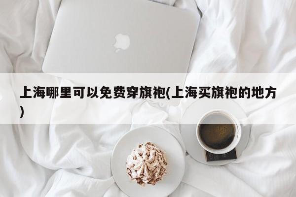 上海哪里可以免费穿旗袍(上海买旗袍的地方)