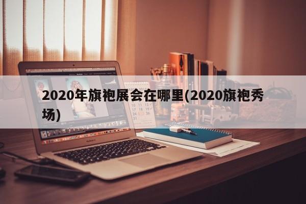 2020年旗袍展会在哪里(2020旗袍秀场)