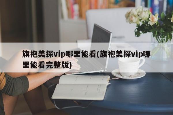 旗袍美探vip哪里能看(旗袍美探vip哪里能看完整版)