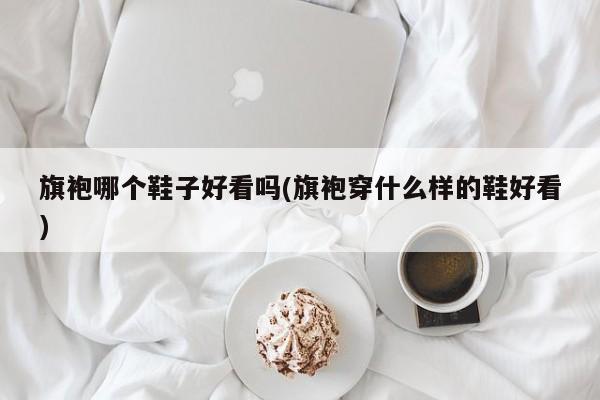 旗袍哪个鞋子好看吗(旗袍穿什么样的鞋好看)