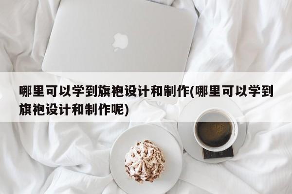 哪里可以学到旗袍设计和制作(哪里可以学到旗袍设计和制作呢)