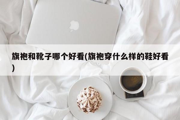 旗袍和靴子哪个好看(旗袍穿什么样的鞋好看)