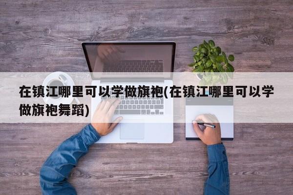 在镇江哪里可以学做旗袍(在镇江哪里可以学做旗袍舞蹈)