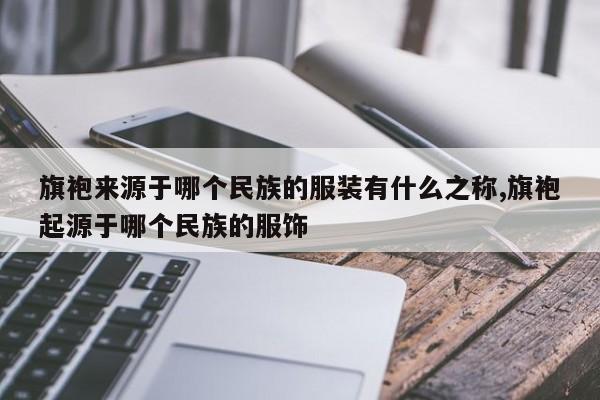 旗袍来源于哪个民族的服装有什么之称,旗袍起源于哪个民族的服饰