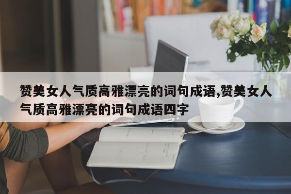 赞美女人气质高雅漂亮的词句成语,赞美女人气质高雅漂亮的词句成语四字