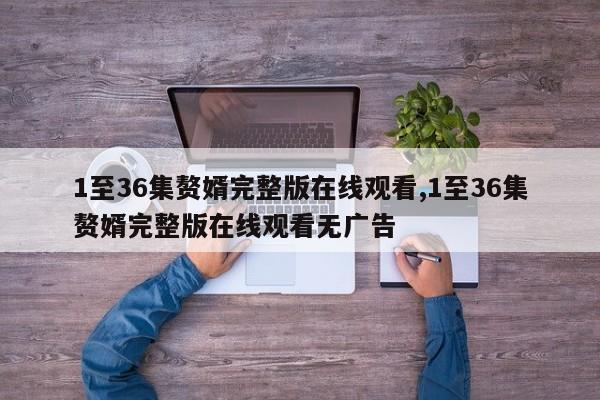 1至36集赘婿完整版在线观看,1至36集赘婿完整版在线观看无广告