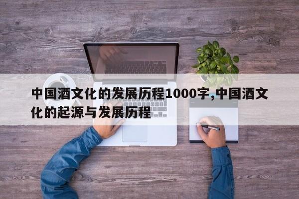 中国酒文化的发展历程1000字,中国酒文化的起源与发展历程