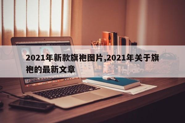 2021年新款旗袍图片,2021年关于旗袍的最新文章