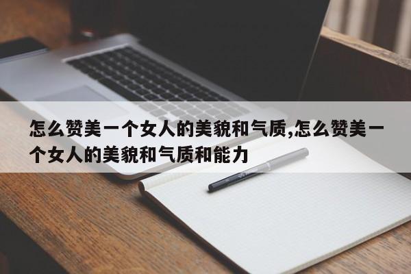 怎么赞美一个女人的美貌和气质,怎么赞美一个女人的美貌和气质和能力