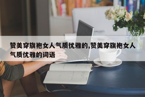 赞美穿旗袍女人气质优雅的,赞美穿旗袍女人气质优雅的词语